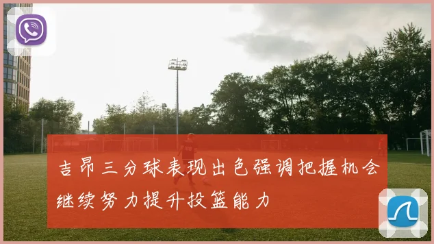 吉昂三分球表现出色强调把握机会继续努力提升投篮能力