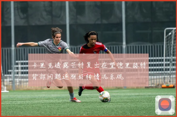 卡里克透露芒特复出在望德里赫特背部问题逐渐好转情况乐观