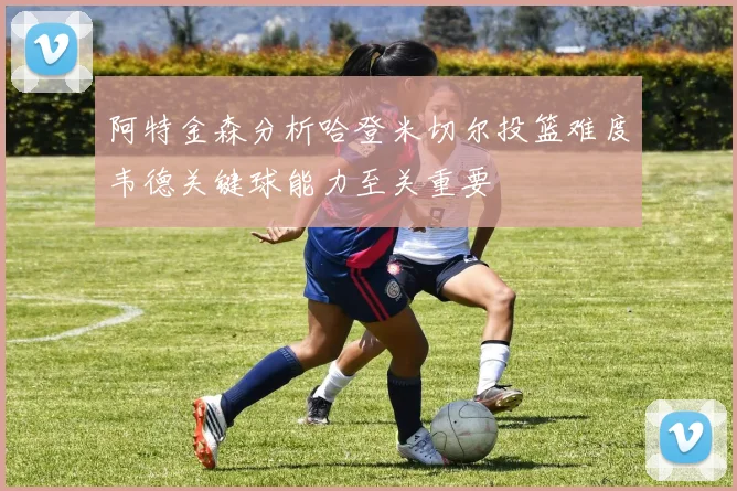 阿特金森分析哈登米切尔投篮难度韦德关键球能力至关重要