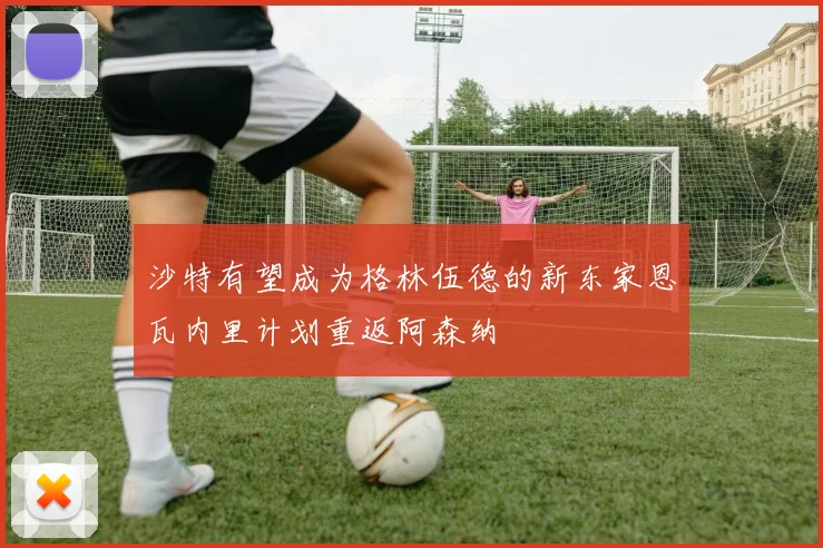 沙特有望成为格林伍德的新东家恩瓦内里计划重返阿森纳