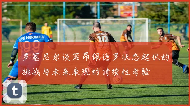 罗塞尼尔谈若昂佩德罗状态起伏的挑战与未来表现的持续性考验