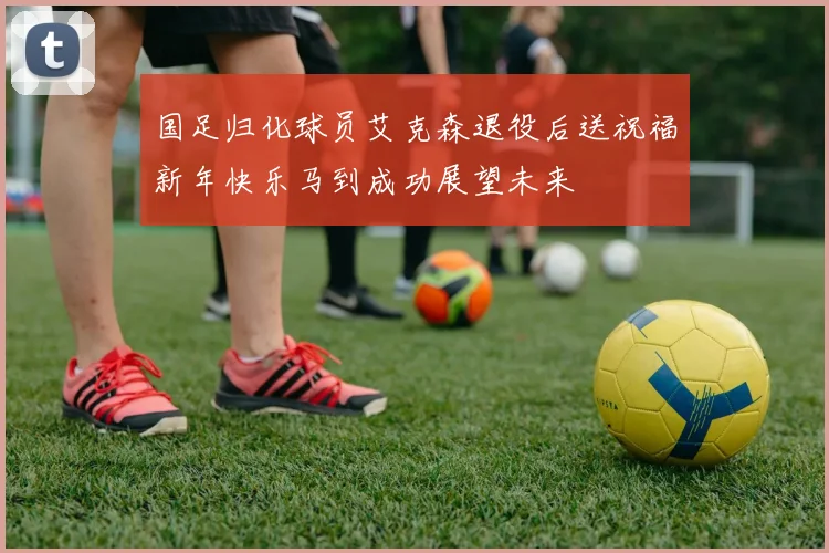 国足归化球员艾克森退役后送祝福新年快乐马到成功展望未来