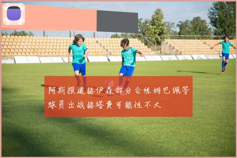 阿斯报道赫伊森部分合练姆巴佩等球员出战赫塔费可能性不大