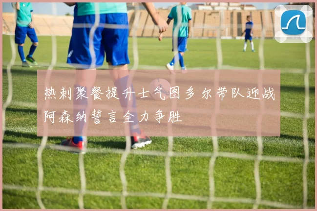 热刺聚餐提升士气图多尔带队迎战阿森纳誓言全力争胜
