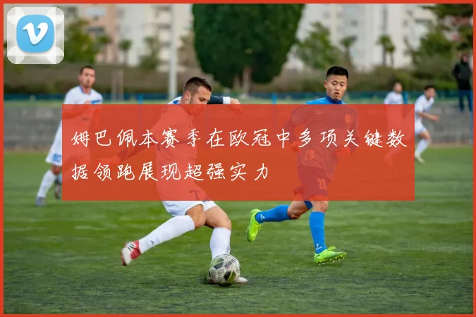姆巴佩本赛季在欧冠中多项关键数据领跑展现超强实力