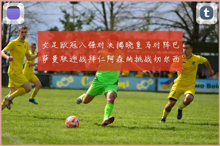 女足欧冠八强对决揭晓皇马对阵巴萨曼联迎战拜仁阿森纳挑战切尔西