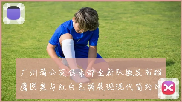广州蒲公英俱乐部全新队徽发布雄鹰图案与红白色调展现现代简约风格