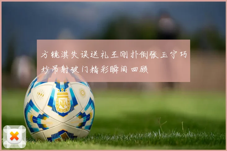 方镜淇失误送礼王刚扑倒张玉宁巧妙吊射破门精彩瞬间回顾
