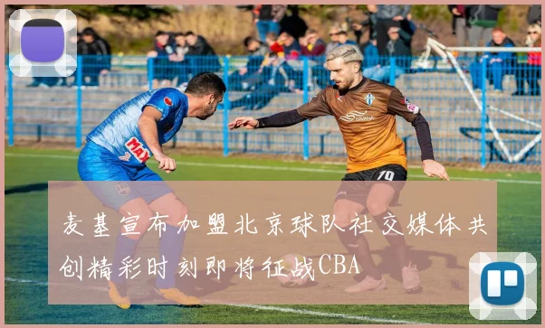 麦基宣布加盟北京球队社交媒体共创精彩时刻即将征战CBA