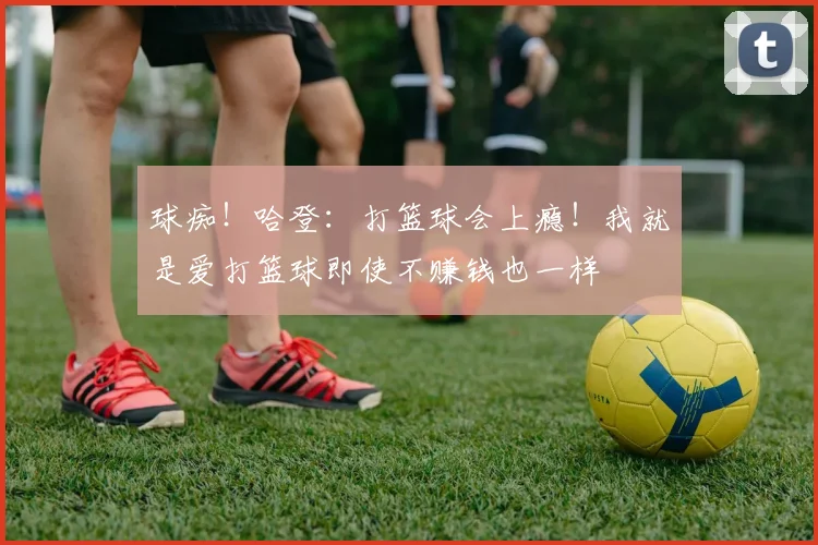 球痴！哈登：打篮球会上瘾！我就是爱打篮球即使不赚钱也一样