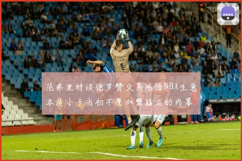 范弗里特谈德罗赞交易感悟NBA生意本质小卡当初不愿加盟猛龙的内幕揭秘