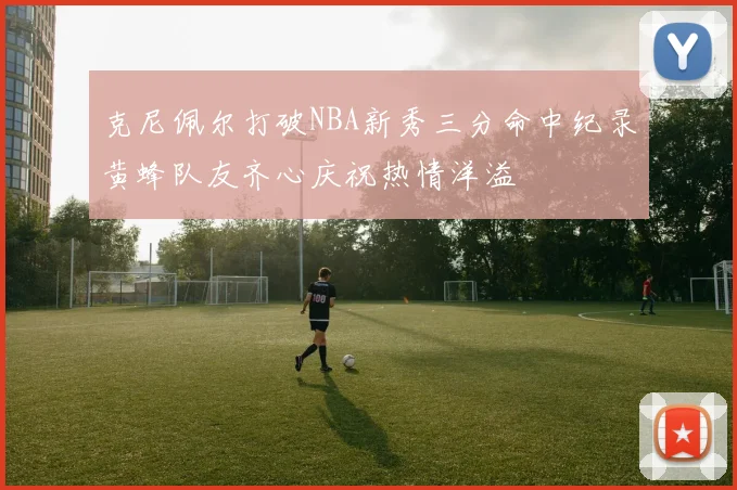 克尼佩尔打破NBA新秀三分命中纪录黄蜂队友齐心庆祝热情洋溢