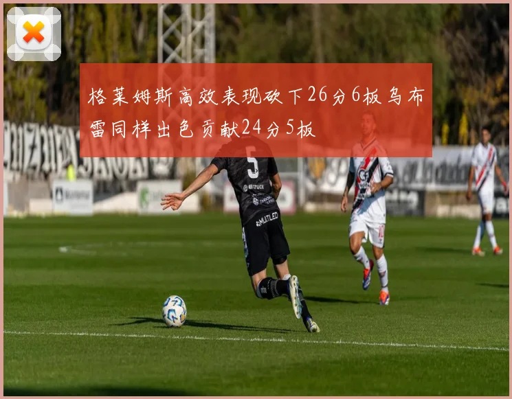 格莱姆斯高效表现砍下26分6板乌布雷同样出色贡献24分5板
