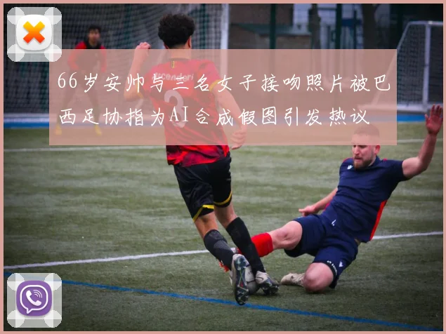 66岁安帅与三名女子接吻照片被巴西足协指为AI合成假图引发热议